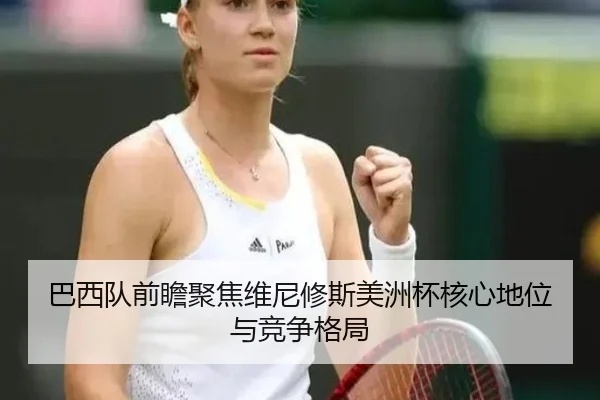 巴西队前瞻聚焦维尼修斯美洲杯核心地位与竞争格局