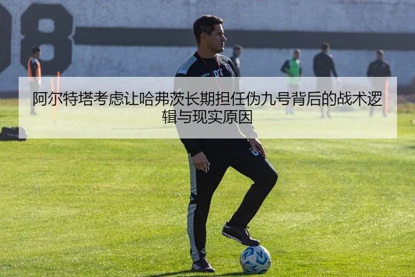 阿尔特塔考虑让哈弗茨长期担任伪九号背后的战术逻辑与现实原因