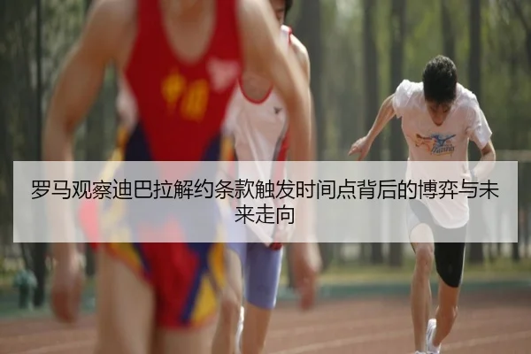 罗马观察迪巴拉解约条款触发时间点背后的博弈与未来走向